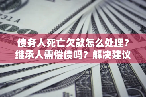 武汉债务人死亡欠款怎么处理?继承人需偿债吗?解决建议 武汉债务人死亡欠款怎么处理?继承人需偿债吗?解决建议